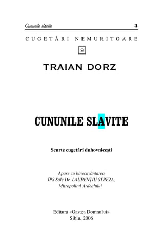 Cununile slăvite                                3

C U G E T Ă R I             N E M U R I T O A R E

                               9


          TRAIAN DORZ




     CUNUNILE SLAVITE

               Scurte cugetări duhovniceşti



                  Apare cu binecuvântarea
             ÎPS Sale Dr. LAUREN IU STREZA,
                  Mitropolitul Ardealului




                   Editura «Oastea Domnului»
                           Sibiu, 2006
 