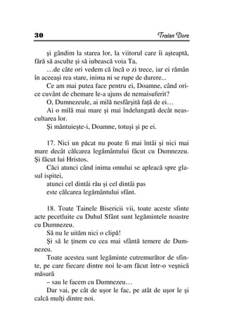 30                                             Traian Dorz

     şi gândim la starea lor, la viitorul care îi aşteaptă,
fără să asculte şi să iubească voia Ta,
     …de câte ori vedem că încă o zi trece, iar ei rămân
în aceeaşi rea stare, inima ni se rupe de durere...
     Ce am mai putea face pentru ei, Doamne, când ori-
ce cuvânt de chemare le-a ajuns de nemaisuferit?
     O, Dumnezeule, ai milă nesfârşită fa ă de ei…
     Ai o milă mai mare şi mai îndelungată decât neas-
cultarea lor.
     Şi mântuieşte-i, Doamne, totuşi şi pe ei.

     17. Nici un păcat nu poate fi mai întâi şi nici mai
mare decât călcarea legământului făcut cu Dumnezeu.
Şi făcut lui Hristos.
     Căci atunci când inima omului se apleacă spre gla-
sul ispitei,
     atunci cel dintâi rău şi cel dintâi pas
     este călcarea legământului sfânt.

     18. Toate Tainele Bisericii vii, toate aceste sfinte
acte pecetluite cu Duhul Sfânt sunt legămintele noastre
cu Dumnezeu.
     Să nu le uităm nici o clipă!
     Şi să le inem cu cea mai sfântă temere de Dum-
nezeu.
     Toate acestea sunt legăminte cutremurător de sfin-
te, pe care fiecare dintre noi le-am făcut într-o veşnică
măsură
     – sau le facem cu Dumnezeu…
     Dar vai, pe cât de uşor le fac, pe atât de uşor le şi
calcă mul i dintre noi.
 