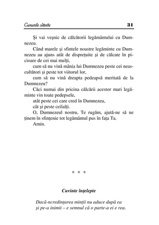 Cununile slăvite                                          31

     Şi vai veşnic de călcătorii legământului cu Dum-
nezeu.
     Când marele şi sfintele noastre legăminte cu Dum-
nezeu au ajuns atât de dispre uite şi de călcate în pi-
cioare de cei mai mul i,
     cum să nu vină mânia lui Dumnezeu peste cei neas-
cultători şi peste tot viitorul lor,
     cum să nu vină dreapta pedeapsă meritată de la
Dumnezeu?
     Căci numai din pricina călcării acestor mari legă-
minte vin toate pedepsele,
     atât peste cei care cred în Dumnezeu,
     cât şi peste ceilal i.
     O, Dumnezeul nostru, Te rugăm, ajută-ne să ne
 inem în sfin enie tot legământul pus în fa a Ta.
     Amin.




                          * * *


                    Cuvinte în elepte

       Dacă-ncredin area min ii nu aduce după ea
       şi pe-a inimii – e semnul că o parte-a ei e rea.
 