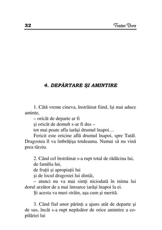 32                                            Traian Dorz




         4. DEPĂRTARE ŞI AMINTIRE



    1. Câtă vreme cineva, înstrăinat fiind, îşi mai aduce
aminte,
    – oricât de departe ar fi
    şi oricât de demult s-ar fi dus –
    tot mai poate afla iarăşi drumul înapoi…
    Fericit este oricine află drumul înapoi, spre Tatăl.
Dragostea îl va îmbră işa totdeauna. Numai să nu vină
prea târziu.

    2. Când cel înstrăinat s-a rupt total de rădăcina lui,
    de familia lui,
    de fra ii şi apropia ii lui
    şi de locul dragostei lui dintâi,
    – atunci nu va mai sim i niciodată în inima lui
dorul arzător de a mai întoarce iarăşi înapoi la ei.
    Şi acesta va muri străin, aşa cum şi merită.

     3. Când fiul unor părin i a ajuns atât de departe şi
de sus, încât s-a rupt nepăsător de orice amintire a co-
pilăriei lui
 