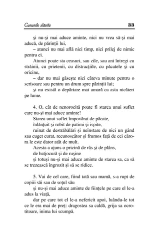 Cununile slăvite                                       33

     şi nu-şi mai aduce aminte, nici nu vrea să-şi mai
aducă, de părin ii lui,
     – atunci nu mai află nici timp, nici prilej de nimic
pentru ei.
     Atunci poate sta ceasuri, sau zile, sau ani întregi cu
străinii, cu prietenii, cu distrac iile, cu păcatele şi cu
oricine,
     – dar nu mai găseşte nici câteva minute pentru o
scrisoare sau pentru un drum spre părin ii lui;
     şi nu există o depărtare mai amară ca asta nicăieri
pe lume.

     4. O, cât de nenorocită poate fi starea unui suflet
care nu-şi mai aduce aminte!
     Starea unui suflet împovărat de păcate,
     înlăn uit şi robit de patimi şi ispite,
     ruinat de destrăbălări şi neînstare de nici un gând
sau cuget curat, recunoscător şi frumos fa ă de cei căro-
ra le este dator atât de mult.
     Acesta a ajuns o pricină de râs şi de plâns,
     de batjocură şi de ruşine
     şi totuşi nu-şi mai aduce aminte de starea sa, ca să
se trezească îngrozit şi să se ridice.

     5. Vai de cel care, fiind tată sau mamă, s-a rupt de
copiii săi sau de so ul său
     şi nu-şi mai aduce aminte de fiin ele pe care el le-a
adus la via ă,
     dar pe care tot el le-a nefericit apoi, luându-le tot
ce le era mai de pre : dragostea sa caldă, grija sa ocro-
titoare, inima lui scumpă.
 