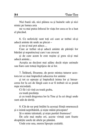 34                                             Traian Dorz

     Nici banii săi, nici pâinea sa şi hainele sale şi nici
nimic pe lumea asta
     nu va mai putea înlocui în via a lor ceea ce le-a luat
el plecând.

     6. Ce neferici i sunt to i cei care ar trebui să-şi
aducă aminte de unde au plecat –
     şi nu-şi mai pot aduce…
     Care ar trebui să-şi aducă aminte de părin ii lor
bătrâni şi neputincioşi care i-au crescut
     şi de care acum le este ruşine şi greu să-şi mai
aducă aminte...
     Aceştia au decăzut mai adânc decât nişte animale
sau fiare care totuşi îngrijesc de ai lor.

     7. Înlătură, Doamne, de peste mintea tuturor aces-
tora tot ce mai împiedică aducerea lor aminte
     şi tot ce opreşte şi împiedică inima lor şi întoar-
cerea lor la cei de lângă care n-ar fi trebuit să se poată
rupe niciodată.
     Ci fă-i să vină cu toată graba,
     cu toată pocăin a
     şi cu toată dragostea lor la Tine şi la cei dragi unde
sunt atât de dori i.

     8. Cât de rar po i întâlni la aceeaşi fiin ă omenească
şi o inimă neprihănită, şi nişte mâini pricepute!
     Şi o minte talentată, şi nişte purtări frumoase!
     De cele mai multe ori, aceste virtu i sunt foarte
despăr ite unele de altele pe pământ.
     Unde este una, mereu lipseşte cealaltă.
 