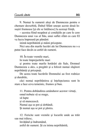 Cununile slăvite                                       35

     9. Numai la oamenii aleşi de Dumnezeu pentru o
chemare deosebită, Duhul Sfânt uneşte aceste două în-
suşiri frumoase [şi ele se întâlnesc] la aceeaşi fiin ă,
     – acestea fiind neapărat şi condi iile pe care le cere
Dumnezeu unui vas al Său, unui suflet sfânt cu care El
va lucra împreună pe pământ:
     inimă neprihănită şi mâini pricepute.
     Nici una din marile lucrări ale lui Dumnezeu nu s-a
putut face decât cu astfel de oameni.

     10. În toate vremile mari,
     în toate împrejurările mari
     şi pentru toate marile hotărâri ale Sale, Domnul
Dumnezeu a ales, a pregătit şi a folosit numai slujitori
neprihăni i şi pricepu i.
     De aceea toate lucrările Domnului au fost rodnice
şi durabile,
     căci numai neprihănirea şi în elepciunea sunt în
stare a face ceva temeinic, frumos şi bun.

     11. Pentru dobândirea amânduror acestor virtu i,
     omul trebuie să se roage,
     să lupte
     şi să muncească.
     Numai aşa se pot şi dobândi.
     Şi numai aşa se pot şi păstra.

    12. Fericite sunt vremile şi locurile unde au trăit
sau mai trăiesc,
    învă ând şi îndrumând,
    astfel de oameni. Şi cu inima neprihănită,
 