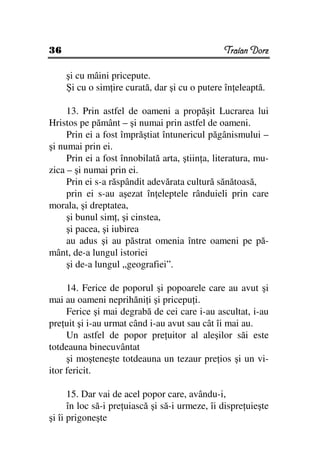36                                              Traian Dorz

     şi cu mâini pricepute.
     Şi cu o sim ire curată, dar şi cu o putere în eleaptă.

     13. Prin astfel de oameni a propăşit Lucrarea lui
Hristos pe pământ – şi numai prin astfel de oameni.
     Prin ei a fost împrăştiat întunericul păgânismului –
şi numai prin ei.
     Prin ei a fost înnobilată arta, ştiin a, literatura, mu-
zica – şi numai prin ei.
     Prin ei s-a răspândit adevărata cultură sănătoasă,
     prin ei s-au aşezat în eleptele rânduieli prin care
morala, şi dreptatea,
     şi bunul sim , şi cinstea,
     şi pacea, şi iubirea
     au adus şi au păstrat omenia între oameni pe pă-
mânt, de-a lungul istoriei
     şi de-a lungul „geografiei”.

     14. Ferice de poporul şi popoarele care au avut şi
mai au oameni neprihăni i şi pricepu i.
     Ferice şi mai degrabă de cei care i-au ascultat, i-au
pre uit şi i-au urmat când i-au avut sau cât îi mai au.
     Un astfel de popor pre uitor al aleşilor săi este
totdeauna binecuvântat
     şi moşteneşte totdeauna un tezaur pre ios şi un vi-
itor fericit.

      15. Dar vai de acel popor care, avându-i,
      în loc să-i pre uiască şi să-i urmeze, îi dispre uieşte
şi îi prigoneşte
 