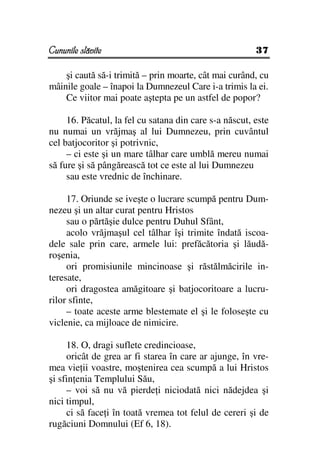 Cununile slăvite                                        37

    şi caută să-i trimită – prin moarte, cât mai curând, cu
mâinile goale – înapoi la Dumnezeul Care i-a trimis la ei.
    Ce viitor mai poate aştepta pe un astfel de popor?

     16. Păcatul, la fel cu satana din care s-a născut, este
nu numai un vrăjmaş al lui Dumnezeu, prin cuvântul
cel batjocoritor şi potrivnic,
     – ci este şi un mare tâlhar care umblă mereu numai
să fure şi să pângărească tot ce este al lui Dumnezeu
     sau este vrednic de închinare.

     17. Oriunde se iveşte o lucrare scumpă pentru Dum-
nezeu şi un altar curat pentru Hristos
     sau o părtăşie dulce pentru Duhul Sfânt,
     acolo vrăjmaşul cel tâlhar îşi trimite îndată iscoa-
dele sale prin care, armele lui: prefăcătoria şi lăudă-
roşenia,
     ori promisiunile mincinoase şi răstălmăcirile in-
teresate,
     ori dragostea amăgitoare şi batjocoritoare a lucru-
rilor sfinte,
     – toate aceste arme blestemate el şi le foloseşte cu
viclenie, ca mijloace de nimicire.

     18. O, dragi suflete credincioase,
     oricât de grea ar fi starea în care ar ajunge, în vre-
mea vie ii voastre, moştenirea cea scumpă a lui Hristos
şi sfin enia Templului Său,
     – voi să nu vă pierde i niciodată nici nădejdea şi
nici timpul,
     ci să face i în toată vremea tot felul de cereri şi de
rugăciuni Domnului (Ef 6, 18).
 