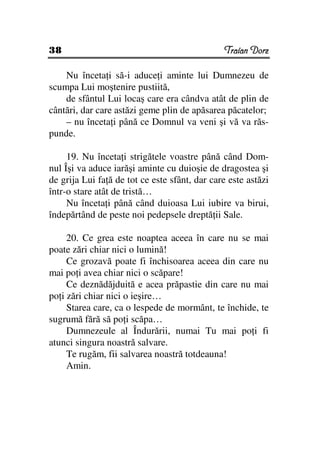 38                                             Traian Dorz

    Nu înceta i să-i aduce i aminte lui Dumnezeu de
scumpa Lui moştenire pustiită,
    de sfântul Lui locaş care era cândva atât de plin de
cântări, dar care astăzi geme plin de apăsarea păcatelor;
    – nu înceta i până ce Domnul va veni şi vă va răs-
punde.

     19. Nu înceta i strigătele voastre până când Dom-
nul Îşi va aduce iarăşi aminte cu duioşie de dragostea şi
de grija Lui fa ă de tot ce este sfânt, dar care este astăzi
într-o stare atât de tristă…
     Nu înceta i până când duioasa Lui iubire va birui,
îndepărtând de peste noi pedepsele dreptă ii Sale.

     20. Ce grea este noaptea aceea în care nu se mai
poate zări chiar nici o lumină!
     Ce grozavă poate fi închisoarea aceea din care nu
mai po i avea chiar nici o scăpare!
     Ce deznădăjduită e acea prăpastie din care nu mai
po i zări chiar nici o ieşire…
     Starea care, ca o lespede de mormânt, te închide, te
sugrumă fără să po i scăpa…
     Dumnezeule al Îndurării, numai Tu mai po i fi
atunci singura noastră salvare.
     Te rugăm, fii salvarea noastră totdeauna!
     Amin.
 