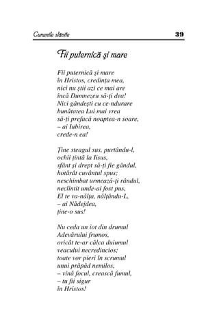 Cununile slăvite                             39


          Fii puternică şi mare
          Fii puternică şi mare
          în Hristos, credin a mea,
          nici nu ştii azi ce mai are
          încă Dumnezeu să- i dea!
          Nici gândeşti cu ce-ndurare
          bunătatea Lui mai vrea
          să- i prefacă noaptea-n soare,
          – ai Iubirea,
          crede-n ea!

            ine steagul sus, purtându-l,
          ochii intă la Iisus,
          sfânt şi drept să- i fie gândul,
          hotărât cuvântul spus;
          neschimbat urmează- i rândul,
          neclintit unde-ai fost pus,
          El te va-năl a, năl ându-L,
          – ai Nădejdea,
           ine-o sus!

          Nu ceda un iot din drumul
          Adevărului frumos,
          oricât te-ar călca duiumul
          veacului necredincios;
          toate vor pieri în scrumul
          unui prăpăd nemilos,
          – vină focul, crească fumul,
          – tu fii sigur
          în Hristos!
 