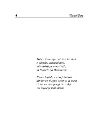 4                               Traian Dorz




    Tot ce i-am spus aici cu lacrimi
    e adevăr, urmaşul meu,
    mărturisit pe conştiin ă,
    în Numele lui Dumnezeu.

    Nu-mi lepăda nici o frântură
    din tot ce- i spun acum şi- i scriu,
    că tot ce nu-n elegi tu astăzi
    vei în elege mai târziu.
 
