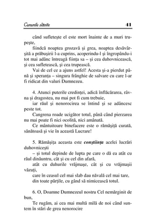 Cununile slăvite                                       41

      când sufleteşte el este mort înainte de a muri tru-
peşte,
      fiindcă noaptea grozavă şi grea, noaptea desăvâr-
şită a prăbuşirii l-a cuprins, acoperindu-l şi îngropându-i
tot mai adânc întreagă fiin a sa – şi cea duhovnicească,
şi cea sufletească, şi cea trupească.
      Vai de cel ce a ajuns astfel! Acesta şi-a pierdut pâ-
nă şi speran a – singura frânghie de salvare cu care l-ar
fi ridicat din valuri Dumnezeu.

     4. Atunci puterile credin ei, adică înflăcărarea, râv-
na şi dragostea, nu mai pot fi cum trebuie,
     iar răul şi nenorocirea se întind şi se adâncesc
peste tot.
     Cangrena roade ucigător totul, până când pierzarea
nu mai poate fi nici ocolită, nici amânată.
     Ce mântuitoare binefacere este o rămăşi ă curată,
sănătoasă şi vie în această Lucrare!

     5. Rămăşi a aceasta este conştiin a acelei lucrări
duhovniceşti
     – şi totul depinde de lupta pe care o dă ea atât cu
răul dinăuntru, cât şi cu cel din afară,
     atât cu duhurile vrăjmaşe, cât şi cu vrăjmaşii
văzu i,
     care în ceasul cel mai slab dau năvală cel mai tare,
     din toate păr ile, cu gând să nimicească totul.

       6. O, Doamne Dumnezeul nostru Cel nemărginit de
bun,
    Te rugăm, ai cea mai multă milă de noi când sun-
tem în stări de grea nenorocire
 