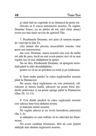 42                                           Traian Dorz

   şi când răul ne cuprinde şi ne întunecă de peste tot.
   Oricare ar fi cauza nenorocirii noastre, Te rugăm,
Doamne Iisuse, nu ne părăsi de tot, căci chiar atunci
avem cea mai mare nevoie de ajutorul Tău.

     7. Preabunule Doamne, noi ştim că suntem nespus
de vinova i în fa a Ta,
     căci numai din pricina neascultării noastre vine
peste noi nenorocirea;
     dar vezi, Doamne, starea noastră care este de multe
ori atât de grea, încât nu mai avem putere nici să ne mai
rugăm sau să mai nădăjduim în ajutor.
     Nu ne lăsa, Preabunule Doamne, să ajungem nicio-
dată până la stări deznădăjduite,
     pentru ca să nu ne pierdem cu totul şi pe totdeauna.

     8. Sunt multe piedici în calea rugăciunilor noastre
până la Dumnezeu.
     De aceea, dacă rugăciunea nu este puternică, stă-
ruitoare şi mereu înaltă, adeseori nu poate birui pie-
dicile potrivnice şi nu poate ajunge până la Dumnezeu
(Dan 10, 12-13).

     9. Cea dintâi piedică în calea rugăciunii noastre
este adesea lenevirea duhului nostru
     şi îndoiala inimii noastre.
     Ne rugăm adesea şi nu avem încrederea puternică
(Iac 1, 6)
     şi nădejdea cu care trebuie să ne adresăm lui Dum-
nezeu.
     Nu avem credin a biruitoare, fără de care pu ină
nădejde mai rămâne rugăciunii noastre.
 