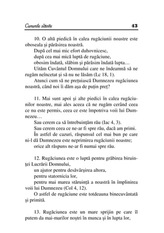 Cununile slăvite                                    43

    10. O altă piedică în calea rugăciunii noastre este
oboseala şi părăsirea noastră.
    După cel mai mic efort duhovnicesc,
    după cea mai mică luptă de rugăciune,
    obosim îndată, slăbim şi părăsim îndată lupta…
    Uităm Cuvântul Domnului care ne îndeamnă să ne
rugăm neîncetat şi să nu ne lăsăm (Lc 18, 1).
    Atunci cum să ne pre uiască Dumnezeu rugăciunea
noastră, când noi îi dăm aşa de pu in pre ?

     11. Mai sunt apoi şi alte piedici în calea rugăciu-
nilor noastre, mai ales aceea că ne rugăm cerând ceea
ce nu este permis, ceea ce este împotriva voii lui Dum-
nezeu…
     Sau cerem ca să întrebuin ăm rău (Iac 4, 3).
     Sau cerem ceea ce ne-ar fi spre rău, dacă am primi.
     În astfel de cazuri, răspunsul cel mai bun pe care
ni-l dă Dumnezeu este neprimirea rugăciunii noastre;
     orice alt răspuns ne-ar fi numai spre rău.

     12. Rugăciunea este o luptă pentru grăbirea biruin-
 ei Lucrării Domnului,
     un ajutor pentru desăvârşirea altora,
     pentru statornicia lor,
     pentru mai marea stăruin ă a noastră în împlinirea
voii lui Dumnezeu (Col 4, 12).
     O astfel de rugăciune este totdeauna binecuvântată
şi primită.

    13. Rugăciunea este un mare sprijin pe care îl
putem da mai-marilor noştri în munca şi în lupta lor,
 