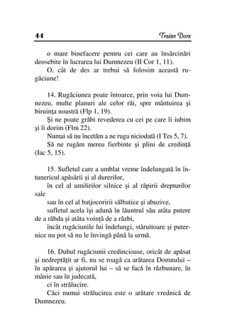 44                                             Traian Dorz

    o mare binefacere pentru cei care au însărcinări
deosebite în lucrarea lui Dumnezeu (II Cor 1, 11).
    O, cât de des ar trebui să folosim această ru-
găciune!

      14. Rugăciunea poate întoarce, prin voia lui Dum-
nezeu, multe planuri ale celor răi, spre mântuirea şi
biruin a noastră (Flp 1, 19).
      Şi ne poate grăbi revederea cu cei pe care îi iubim
şi îi dorim (Flm 22).
      Numai să nu încetăm a ne ruga niciodată (I Tes 5, 7).
      Să ne rugăm mereu fierbinte şi plini de credin ă
(Iac 5, 15).

     15. Sufletul care a umblat vreme îndelungată în în-
tunericul apăsării şi al durerilor,
     în cel al umilirilor silnice şi al răpirii drepturilor
sale
     sau în cel al batjocoririi sălbatice şi abuzive,
     sufletul acela îşi adună în lăuntrul său atâta putere
de a răbda şi atâta voin ă de a răzbi,
     încât rugăciunile lui îndelungi, stăruitoare şi puter-
nice nu pot să nu le învingă până la urmă.

     16. Duhul rugăciunii credincioase, oricât de apăsat
şi nedreptă it ar fi, nu se roagă ca arătarea Domnului –
în apărarea şi ajutorul lui – să se facă în răzbunare, în
mânie sau în judecată,
     ci în strălucire.
     Căci numai strălucirea este o arătare vrednică de
Dumnezeu.
 