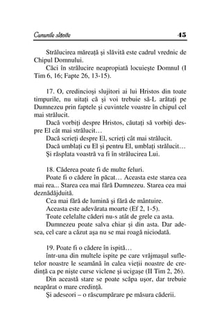 Cununile slăvite                                      45

    Strălucirea mărea ă şi slăvită este cadrul vrednic de
Chipul Domnului.
    Căci în strălucire neapropiată locuieşte Domnul (I
Tim 6, 16; Fapte 26, 13-15).

    17. O, credincioşi slujitori ai lui Hristos din toate
timpurile, nu uita i că şi voi trebuie să-L arăta i pe
Dumnezeu prin faptele şi cuvintele voastre în chipul cel
mai strălucit.
    Dacă vorbi i despre Hristos, căuta i să vorbi i des-
pre El cât mai strălucit…
    Dacă scrie i despre El, scrie i cât mai strălucit.
    Dacă umbla i cu El şi pentru El, umbla i strălucit…
    Şi răsplata voastră va fi în strălucirea Lui.

     18. Căderea poate fi de multe feluri.
     Poate fi o cădere în păcat… Aceasta este starea cea
mai rea... Starea cea mai fără Dumnezeu. Starea cea mai
deznădăjduită.
     Cea mai fără de lumină şi fără de mântuire.
     Aceasta este adevărata moarte (Ef 2, 1-5).
     Toate celelalte căderi nu-s atât de grele ca asta.
     Dumnezeu poate salva chiar şi din asta. Dar ade-
sea, cel care a căzut aşa nu se mai roagă niciodată.

     19. Poate fi o cădere în ispită…
     într-una din multele ispite pe care vrăjmaşul sufle-
telor noastre le seamănă în calea vie ii noastre de cre-
din ă ca pe nişte curse viclene şi ucigaşe (II Tim 2, 26).
     Din această stare se poate scăpa uşor, dar trebuie
neapărat o mare credin ă.
     Şi adeseori – o răscumpărare pe măsura căderii.
 