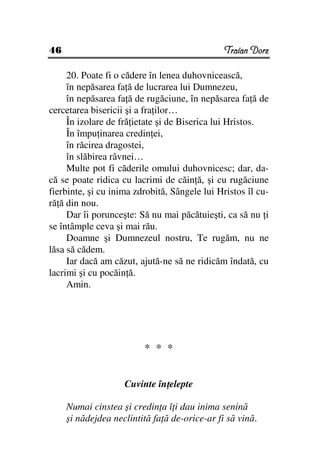 46                                             Traian Dorz

     20. Poate fi o cădere în lenea duhovnicească,
     în nepăsarea fa ă de lucrarea lui Dumnezeu,
     în nepăsarea fa ă de rugăciune, în nepăsarea fa ă de
cercetarea bisericii şi a fra ilor…
     În izolare de fră ietate şi de Biserica lui Hristos.
     În împu inarea credin ei,
     în răcirea dragostei,
     în slăbirea râvnei…
     Multe pot fi căderile omului duhovnicesc; dar, da-
că se poate ridica cu lacrimi de căin ă, şi cu rugăciune
fierbinte, şi cu inima zdrobită, Sângele lui Hristos îl cu-
ră ă din nou.
     Dar îi porunceşte: Să nu mai păcătuieşti, ca să nu i
se întâmple ceva şi mai rău.
     Doamne şi Dumnezeul nostru, Te rugăm, nu ne
lăsa să cădem.
     Iar dacă am căzut, ajută-ne să ne ridicăm îndată, cu
lacrimi şi cu pocăin ă.
     Amin.




                         * * *


                    Cuvinte în elepte

     Numai cinstea şi credin a î i dau inima senină
     şi nădejdea neclintită fa ă de-orice-ar fi să vină.
 