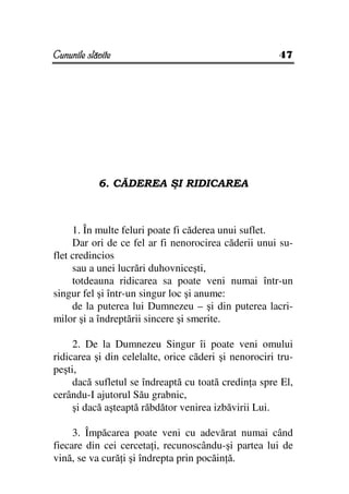 Cununile slăvite                                       47




            6. CĂDEREA ŞI RIDICAREA



     1. În multe feluri poate fi căderea unui suflet.
     Dar ori de ce fel ar fi nenorocirea căderii unui su-
flet credincios
     sau a unei lucrări duhovniceşti,
     totdeauna ridicarea sa poate veni numai într-un
singur fel şi într-un singur loc şi anume:
     de la puterea lui Dumnezeu – şi din puterea lacri-
milor şi a îndreptării sincere şi smerite.

     2. De la Dumnezeu Singur îi poate veni omului
ridicarea şi din celelalte, orice căderi şi nenorociri tru-
peşti,
     dacă sufletul se îndreaptă cu toată credin a spre El,
cerându-I ajutorul Său grabnic,
     şi dacă aşteaptă răbdător venirea izbăvirii Lui.

     3. Împăcarea poate veni cu adevărat numai când
fiecare din cei cerceta i, recunoscându-şi partea lui de
vină, se va cură i şi îndrepta prin pocăin ă.
 