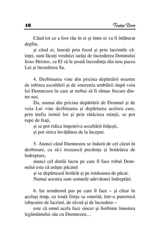 48                                              Traian Dorz

     Când tot ce a fost rău în ei şi între ei va fi înlăturat
deplin,
     şi când ei, înnoi i prin focul şi prin lacrimile că-
in ei, sunt făcu i vrednici iarăşi de încrederea Domnului
Iisus Hristos, ca El să le poată încredin a din nou pacea
Lui şi încrederea Sa.

     4. Dezbinarea vine din pricina depărtării noastre
de iubirea ascultării şi de smerenia umblării după voia
lui Dumnezeu în care ar trebui să fi rămas fiecare din-
tre noi.
     Da, numai din pricina depărtării de Domnul şi de
voia Lui vine dezbinarea şi depărtarea acelora care,
prin trufia inimii lor şi prin rătăcirea min ii, se pot
rupe de fra i,
     şi se pot ridica împotriva ascultării fră eşti,
     şi pot strica învă ătura de la început.

    5. Atunci când Dumnezeu se îndură de cel căzut în
dezbinare, ca să-i trezească pocăin a şi hotărârea de
îndreptare,
    atunci cel dintâi lucru pe care îl face robul Dom-
nului este că urăşte păcatul
    şi se depărtează hotărât şi pe totdeauna de păcat.
    Numai acestea sunt semnele adevăratei îndreptări.

    6. Iar următorul pas pe care îl face – şi chiar în
acelaşi timp, cu toată fiin a sa smerită, într-o puternică
izbucnire de lacrimi, de râvnă şi de încredere –
    este că omul acela face sincer şi fierbinte înnoirea
legământului său cu Dumnezeu…
 