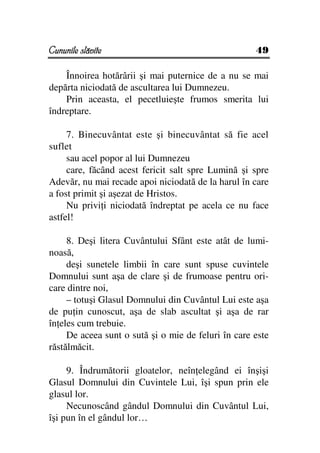 Cununile slăvite                                     49

    Înnoirea hotărârii şi mai puternice de a nu se mai
depărta niciodată de ascultarea lui Dumnezeu.
    Prin aceasta, el pecetluieşte frumos smerita lui
îndreptare.

     7. Binecuvântat este şi binecuvântat să fie acel
suflet
     sau acel popor al lui Dumnezeu
     care, făcând acest fericit salt spre Lumină şi spre
Adevăr, nu mai recade apoi niciodată de la harul în care
a fost primit şi aşezat de Hristos.
     Nu privi i niciodată îndreptat pe acela ce nu face
astfel!

     8. Deşi litera Cuvântului Sfânt este atât de lumi-
noasă,
     deşi sunetele limbii în care sunt spuse cuvintele
Domnului sunt aşa de clare şi de frumoase pentru ori-
care dintre noi,
     – totuşi Glasul Domnului din Cuvântul Lui este aşa
de pu in cunoscut, aşa de slab ascultat şi aşa de rar
în eles cum trebuie.
     De aceea sunt o sută şi o mie de feluri în care este
răstălmăcit.

     9. Îndrumătorii gloatelor, neîn elegând ei înşişi
Glasul Domnului din Cuvintele Lui, îşi spun prin ele
glasul lor.
     Necunoscând gândul Domnului din Cuvântul Lui,
îşi pun în el gândul lor…
 