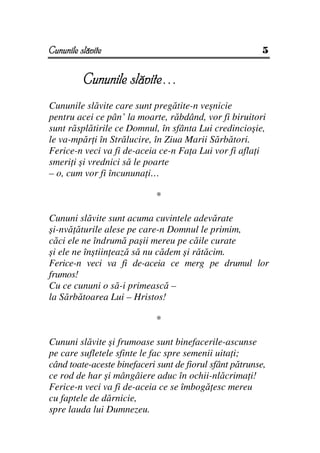 Cununile slăvite                                          5


          Cununile slăvite…
Cununile slăvite care sunt pregătite-n veşnicie
pentru acei ce pân’ la moarte, răbdând, vor fi biruitori
sunt răsplătirile ce Domnul, în sfânta Lui credincioşie,
le va-mpăr i în Strălucire, în Ziua Marii Sărbători.
Ferice-n veci va fi de-aceia ce-n Fa a Lui vor fi afla i
smeri i şi vrednici să le poarte
– o, cum vor fi încununa i…

                             *

Cununi slăvite sunt acuma cuvintele adevărate
şi-nvă ăturile alese pe care-n Domnul le primim,
căci ele ne îndrumă paşii mereu pe căile curate
şi ele ne înştiin ează să nu cădem şi rătăcim.
Ferice-n veci va fi de-aceia ce merg pe drumul lor
frumos!
Cu ce cununi o să-i primească –
la Sărbătoarea Lui – Hristos!

                             *

Cununi slăvite şi frumoase sunt binefacerile-ascunse
pe care sufletele sfinte le fac spre semenii uita i;
când toate-aceste binefaceri sunt de fiorul sfânt pătrunse,
ce rod de har şi mângâiere aduc în ochii-nlăcrima i!
Ferice-n veci va fi de-aceia ce se îmbogă esc mereu
cu faptele de dărnicie,
spre lauda lui Dumnezeu.
 