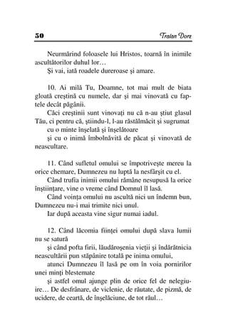 50                                             Traian Dorz

    Neurmărind foloasele lui Hristos, toarnă în inimile
ascultătorilor duhul lor…
    Şi vai, iată roadele dureroase şi amare.

     10. Ai milă Tu, Doamne, tot mai mult de biata
gloată creştină cu numele, dar şi mai vinovată cu fap-
tele decât păgânii.
     Căci creştinii sunt vinova i nu că n-au ştiut glasul
Tău, ci pentru că, ştiindu-l, l-au răstălmăcit şi sugrumat
     cu o minte înşelată şi înşelătoare
     şi cu o inimă îmbolnăvită de păcat şi vinovată de
neascultare.

     11. Când sufletul omului se împotriveşte mereu la
orice chemare, Dumnezeu nu luptă la nesfârşit cu el.
     Când trufia inimii omului rămâne nesupusă la orice
înştiin are, vine o vreme când Domnul îl lasă.
     Când voin a omului nu ascultă nici un îndemn bun,
Dumnezeu nu-i mai trimite nici unul.
     Iar după aceasta vine sigur numai iadul.

    12. Când lăcomia fiin ei omului după slava lumii
nu se satură
    şi când pofta firii, lăudăroşenia vie ii şi îndărătnicia
neascultării pun stăpânire totală pe inima omului,
    atunci Dumnezeu îl lasă pe om în voia pornirilor
unei min i blestemate
    şi astfel omul ajunge plin de orice fel de nelegiu-
ire… De desfrânare, de viclenie, de răutate, de pizmă, de
ucidere, de ceartă, de înşelăciune, de tot răul…
 