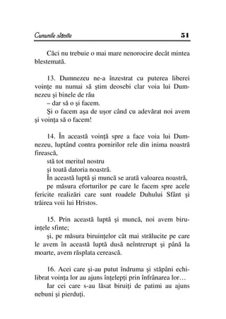 Cununile slăvite                                     51

     Căci nu trebuie o mai mare nenorocire decât mintea
blestemată.

     13. Dumnezeu ne-a înzestrat cu puterea liberei
voin e nu numai să ştim deosebi clar voia lui Dum-
nezeu şi binele de rău
     – dar să o şi facem.
     Şi o facem aşa de uşor când cu adevărat noi avem
şi voin a să o facem!

     14. În această voin ă spre a face voia lui Dum-
nezeu, luptând contra pornirilor rele din inima noastră
firească,
     stă tot meritul nostru
     şi toată datoria noastră.
     În această luptă şi muncă se arată valoarea noastră,
     pe măsura eforturilor pe care le facem spre acele
fericite realizări care sunt roadele Duhului Sfânt şi
trăirea voii lui Hristos.

     15. Prin această luptă şi muncă, noi avem biru-
in ele sfinte;
     şi, pe măsura biruin elor cât mai strălucite pe care
le avem în această luptă dusă neîntrerupt şi până la
moarte, avem răsplata cerească.

     16. Acei care şi-au putut îndruma şi stăpâni echi-
librat voin a lor au ajuns în elep i prin înfrânarea lor…
     Iar cei care s-au lăsat birui i de patimi au ajuns
nebuni şi pierdu i.
 