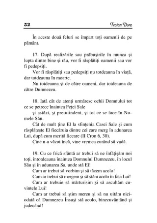 52                                             Traian Dorz

   În aceste două feluri se împart to i oamenii de pe
pământ.

     17. După realizările sau prăbuşirile în munca şi
lupta dintre bine şi rău, vor fi răsplăti i oamenii sau vor
fi pedepsi i.
     Vor fi răsplăti i sau pedepsi i nu totdeauna în via ă,
dar totdeauna în moarte.
     Nu totdeauna şi de către oameni, dar totdeauna de
către Dumnezeu.

     18. Iată cât de aten i urmăresc ochii Domnului tot
ce se petrece înaintea Fe ei Sale
     şi astăzi, şi pretutindeni, şi tot ce se face în Nu-
mele Său.
     Cât de mult ine El la sfin enia Casei Sale şi cum
răsplăteşte El fiecăruia dintre cei care merg în adunarea
Lui, după cum merită fiecare (II Cron 6, 30).
     Cine n-a văzut încă, vine vremea curând să vadă.

      19. Cu ce frică sfântă ar trebui să ne înfă işăm noi
to i, întotdeauna înaintea Domnului Dumnezeu, în locul
Său şi în adunarea Sa, unde stă El!
      Cum ar trebui să vorbim şi să tăcem acolo!
      Cum ar trebui să mergem şi să stăm acolo în fa a Lui!
      Cum ar trebuie să mărturisim şi să ascultăm cu-
vintele Lui!
      Cum ar trebui să ştim mereu şi să nu uităm nici-
odată că Dumnezeu Însuşi stă acolo, binecuvântând şi
judecând!
 