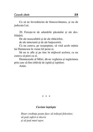 Cununile slăvite                                         53

    Ca să ne învrednicim de binecuvântarea, şi nu de
judecata Lui.

     20. Fereşte-te de adunările păcatului şi ale des-
frânării.
     De ale neascultării şi de ale rătăcirilor,
     de ale minciunii şi de ale batjocoririi.
     Ca nu cumva, pe neaşteptate, să vină acolo mânia
lui Dumnezeu în vreun fel peste ei.
     Să nu te afle şi pe tine în mijlocul acelora, ca nu
cumva să pieri cu ei.
     Dumnezeule al Milei, dă-ne vegherea şi rugăciunea
prin care să fim izbăvi i de ispită şi ispititor.
     Amin.




                         * * *


                    Cuvinte în elepte

       Doar credin a poate face să trăieşti folositor,
       să po i suferi-n tăcere
       şi să po i muri uşor.
 