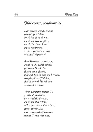 54                                     Traian Dorz


     Har ceresc, condu-mă tu
     Har ceresc, condu-mă tu
     numai spre iubire,
     ce să fac şi ce să nu,
     ea să-mi dea de ştire,
     ce să in şi ce să las,
     ea să mă înve e,
     zi cu zi şi ceas cu ceas,
     vreau a’ ei pove e!

     Apa Ta mi-o vreau izvor,
     Fa a Ta-mi vreau soare,
     pe aripa Ta să zbor
     floare după floare,
     plânsul Tău în ochi mi-l vreau,
     leagăn, Sânu- i dulce,
     duhul numai ie-mi dau
     seara să se culce.

     Vino, Doamne, numai Tu
     şi mi-ndrumă bine,
     ce e vrednic şi ce nu,
     eu să-mi ştiu re ine.
     – Tot ce-i drept şi luminos,
     azi şi-n veşnicie,
     Har ceresc al lui Hristos,
     numai Tu-mi spui mie!
 
