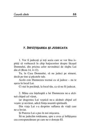 Cununile slăvite                                          55




         7. ÎNFĂ IŞAREA ŞI JUDECATA



      1. Vor fi judeca i şi to i aceia care se vor lăsa is-
piti i să vorbească în chip batjocoritor despre lăcaşul
Domnului, din pricina celor nevrednici de slujba Lui
din el (Rom 14, 4-12).
      Tu, în Casa Domnului, să nu judeci pe nimeni,
decât pe tine şi păcatele tale.
      Acolo este Dumnezeu tocmai ca să judece – nu te
aşeza în locul Lui.
      Ci stai în pocăin ă, la locul tău, ca să nu fii judecat.

     2. Mâna cea în eleaptă a lui Dumnezeu ne-a alcă-
tuit chipul cel văzut,
     iar dragostea Lui veşnică ne-a alcătuit chipul cel
veşnic şi nevăzut, adică fiin a noastră spirituală.
     Din via a Lui s-a desprins suflarea de via ă care
ne-a înviat.
     Şi Puterea Lui a pus în noi mişcarea.
     Să ne judecăm totdeauna, spre a avea şi înfă işarea
cea corespunzătoare pe care ne-o doreşte El.
 