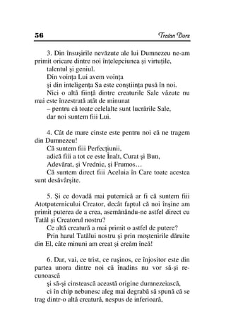 56                                              Traian Dorz

    3. Din însuşirile nevăzute ale lui Dumnezeu ne-am
primit oricare dintre noi în elepciunea şi virtu ile,
    talentul şi geniul.
    Din voin a Lui avem voin a
    şi din inteligen a Sa este conştiin a pusă în noi.
    Nici o altă fiin ă dintre creaturile Sale văzute nu
mai este înzestrată atât de minunat
    – pentru că toate celelalte sunt lucrările Sale,
    dar noi suntem fiii Lui.

    4. Cât de mare cinste este pentru noi că ne tragem
din Dumnezeu!
    Că suntem fiii Perfec iunii,
    adică fiii a tot ce este Înalt, Curat şi Bun,
    Adevărat, şi Vrednic, şi Frumos…
    Că suntem direct fiii Aceluia în Care toate acestea
sunt desăvârşite.

    5. Şi ce dovadă mai puternică ar fi că suntem fiii
Atotputernicului Creator, decât faptul că noi înşine am
primit puterea de a crea, asemănându-ne astfel direct cu
Tatăl şi Creatorul nostru?
    Ce altă creatură a mai primit o astfel de putere?
    Prin harul Tatălui nostru şi prin moştenirile dăruite
din El, câte minuni am creat şi creăm încă!

     6. Dar, vai, ce trist, ce ruşinos, ce înjositor este din
partea unora dintre noi că înadins nu vor să-şi re-
cunoască
     şi să-şi cinstească această origine dumnezeiască,
     ci în chip nebunesc aleg mai degrabă să spună că se
trag dintr-o altă creatură, nespus de inferioară,
 