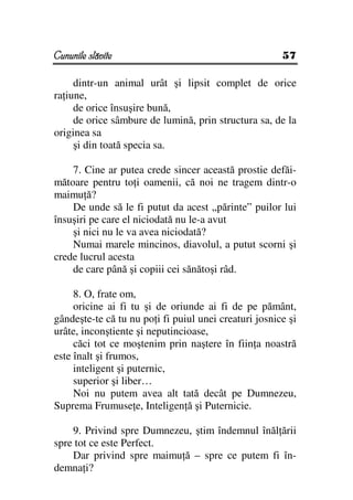 Cununile slăvite                                       57

     dintr-un animal urât şi lipsit complet de orice
ra iune,
     de orice însuşire bună,
     de orice sâmbure de lumină, prin structura sa, de la
originea sa
     şi din toată specia sa.

    7. Cine ar putea crede sincer această prostie defăi-
mătoare pentru to i oamenii, că noi ne tragem dintr-o
maimu ă?
    De unde să le fi putut da acest „părinte” puilor lui
însuşiri pe care el niciodată nu le-a avut
    şi nici nu le va avea niciodată?
    Numai marele mincinos, diavolul, a putut scorni şi
crede lucrul acesta
    de care până şi copiii cei sănătoşi râd.

     8. O, frate om,
     oricine ai fi tu şi de oriunde ai fi de pe pământ,
gândeşte-te că tu nu po i fi puiul unei creaturi josnice şi
urâte, inconştiente şi neputincioase,
     căci tot ce moştenim prin naştere în fiin a noastră
este înalt şi frumos,
     inteligent şi puternic,
     superior şi liber…
     Noi nu putem avea alt tată decât pe Dumnezeu,
Suprema Frumuse e, Inteligen ă şi Puternicie.

    9. Privind spre Dumnezeu, ştim îndemnul înăl ării
spre tot ce este Perfect.
    Dar privind spre maimu ă – spre ce putem fi în-
demna i?
 