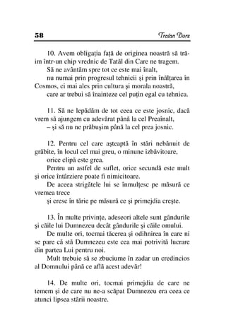 58                                            Traian Dorz

    10. Avem obliga ia fa ă de originea noastră să tră-
im într-un chip vrednic de Tatăl din Care ne tragem.
    Să ne avântăm spre tot ce este mai înalt,
    nu numai prin progresul tehnicii şi prin înăl area în
Cosmos, ci mai ales prin cultura şi morala noastră,
    care ar trebui să înainteze cel pu in egal cu tehnica.

    11. Să ne lepădăm de tot ceea ce este josnic, dacă
vrem să ajungem cu adevărat până la cel Preaînalt,
    – şi să nu ne prăbuşim până la cel prea josnic.

     12. Pentru cel care aşteaptă în stări nebănuit de
grăbite, în locul cel mai greu, o minune izbăvitoare,
     orice clipă este grea.
     Pentru un astfel de suflet, orice secundă este mult
şi orice întârziere poate fi nimicitoare.
     De aceea strigătele lui se înmul esc pe măsură ce
vremea trece
     şi cresc în tărie pe măsură ce şi primejdia creşte.

     13. În multe privin e, adeseori altele sunt gândurile
şi căile lui Dumnezeu decât gândurile şi căile omului.
     De multe ori, tocmai tăcerea şi odihnirea în care ni
se pare că stă Dumnezeu este cea mai potrivită lucrare
din partea Lui pentru noi.
     Mult trebuie să se zbuciume în zadar un credincios
al Domnului până ce află acest adevăr!

    14. De multe ori, tocmai primejdia de care ne
temem şi de care nu ne-a scăpat Dumnezeu era ceea ce
atunci lipsea stării noastre.
 