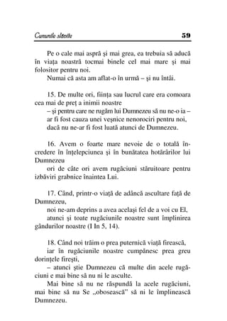 Cununile slăvite                                      59

    Pe o cale mai aspră şi mai grea, ea trebuia să aducă
în via a noastră tocmai binele cel mai mare şi mai
folositor pentru noi.
    Numai că asta am aflat-o în urmă – şi nu întâi.

    15. De multe ori, fiin a sau lucrul care era comoara
cea mai de pre a inimii noastre
    – şi pentru care ne rugăm lui Dumnezeu să nu ne-o ia –
    ar fi fost cauza unei veşnice nenorociri pentru noi,
    dacă nu ne-ar fi fost luată atunci de Dumnezeu.

    16. Avem o foarte mare nevoie de o totală în-
credere în în elepciunea şi în bunătatea hotărârilor lui
Dumnezeu
    ori de câte ori avem rugăciuni stăruitoare pentru
izbăviri grabnice înaintea Lui.

    17. Când, printr-o via ă de adâncă ascultare fa ă de
Dumnezeu,
    noi ne-am deprins a avea acelaşi fel de a voi cu El,
    atunci şi toate rugăciunile noastre sunt împlinirea
gândurilor noastre (I In 5, 14).

    18. Când noi trăim o prea puternică via ă firească,
    iar în rugăciunile noastre cumpănesc prea greu
dorin ele fireşti,
    – atunci ştie Dumnezeu că multe din acele rugă-
ciuni e mai bine să nu ni le asculte.
    Mai bine să nu ne răspundă la acele rugăciuni,
mai bine să nu Se „obosească” să ni le împlinească
Dumnezeu.
 
