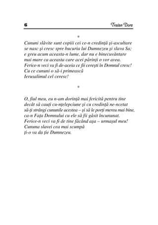 6                                                Traian Dorz

                              *
Cununi slăvite sunt copiii cei ce-n credin ă şi-ascultare
se nasc şi cresc spre bucuria lui Dumnezeu şi slava Sa;
e greu acum aceasta-n lume, dar nu e binecuvântare
mai mare ca aceasta care acei părin i o vor avea.
Ferice-n veci va fi de-aceia ce fii cereşti în Domnul cresc!
Cu ce cununi o să-i primească
Ierusalimul cel ceresc!

                              *

O, fiul meu, eu n-am dorin ă mai fericită pentru tine
decât să cau i cu-n elepciune şi cu credin ă ne-ncetat
să- i strângi cununile acestea – şi să le por i mereu mai bine,
ca-n Fa a Domnului cu ele să fii găsit încununat.
Ferice-n veci va fi de tine făcând aşa – urmaşul meu!
Cununa slavei cea mai scumpă
 i-o va da ie Dumnezeu.
 