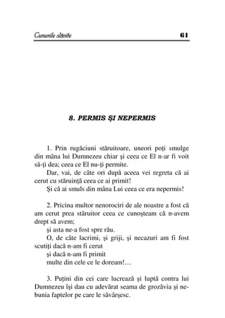 Cununile slăvite                                      61




              8. PERMIS ŞI NEPERMIS



     1. Prin rugăciuni stăruitoare, uneori po i smulge
din mâna lui Dumnezeu chiar şi ceea ce El n-ar fi voit
să- i dea; ceea ce El nu- i permite.
     Dar, vai, de câte ori după aceea vei regreta că ai
cerut cu stăruin ă ceea ce ai primit!
     Şi că ai smuls din mâna Lui ceea ce era nepermis!

     2. Pricina multor nenorociri de ale noastre a fost că
am cerut prea stăruitor ceea ce cunoşteam că n-avem
drept să avem;
     şi asta ne-a fost spre rău.
     O, de câte lacrimi, şi griji, şi necazuri am fi fost
scuti i dacă n-am fi cerut
     şi dacă n-am fi primit
     multe din cele ce le doream!…

    3. Pu ini din cei care lucrează şi luptă contra lui
Dumnezeu îşi dau cu adevărat seama de grozăvia şi ne-
bunia faptelor pe care le săvârşesc.
 