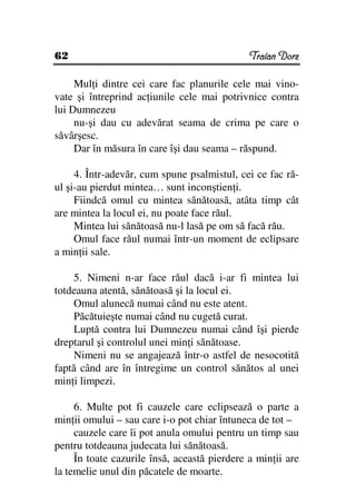 62                                            Traian Dorz

     Mul i dintre cei care fac planurile cele mai vino-
vate şi întreprind ac iunile cele mai potrivnice contra
lui Dumnezeu
     nu-şi dau cu adevărat seama de crima pe care o
săvârşesc.
     Dar în măsura în care îşi dau seama – răspund.

     4. Într-adevăr, cum spune psalmistul, cei ce fac ră-
ul şi-au pierdut mintea… sunt inconştien i.
     Fiindcă omul cu mintea sănătoasă, atâta timp cât
are mintea la locul ei, nu poate face răul.
     Mintea lui sănătoasă nu-l lasă pe om să facă rău.
     Omul face răul numai într-un moment de eclipsare
a min ii sale.

    5. Nimeni n-ar face răul dacă i-ar fi mintea lui
totdeauna atentă, sănătoasă şi la locul ei.
    Omul alunecă numai când nu este atent.
    Păcătuieşte numai când nu cugetă curat.
    Luptă contra lui Dumnezeu numai când îşi pierde
dreptarul şi controlul unei min i sănătoase.
    Nimeni nu se angajează într-o astfel de nesocotită
faptă când are în întregime un control sănătos al unei
min i limpezi.

     6. Multe pot fi cauzele care eclipsează o parte a
min ii omului – sau care i-o pot chiar întuneca de tot –
     cauzele care îi pot anula omului pentru un timp sau
pentru totdeauna judecata lui sănătoasă.
     În toate cazurile însă, această pierdere a min ii are
la temelie unul din păcatele de moarte.
 