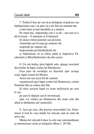Cununile slăvite                                       63

     7. Trufia îl face pe om să-şi închipuie că puterea sau
în elepciunea care i se pare că o are într-un moment dat
     e mai mare şi mai durabilă ca a tuturor.
     Pe omul mic, importan a care i se dă – sau care şi-o
dă el însuşi – îl ame eşte şi îl întunecă.
     Şi atunci ridică pumnul sau piciorul.
     Amenin ă sau loveşte pe semenii săi,
     asupreşte pe supuşii săi,
     batjocoreşte pe binefăcătorii săi
     şi îndrăzneşte să se ridice până şi împotriva Fă-
cătorului şi Binefăcătorului său din ceruri.

     8. Un om trufaş, prin faptele sale, ajunge asociatul
diavolului în lupta contra lui Dumnezeu.
     Face pact de tovărăşie cu diavolul spre acelaşi
scop: lupta contra lui Hristos.
     Acest om sau acest fel de oameni
     organizează apoi lupta contra lui Dumnezeu, contra
Numelui Său şi contra alor Săi.
     Şi duce această luptă cu toate mijloacele pe care
le are,
     pe care le răpeşte sau le inventează,
     spre a-L nimici pe Dumnezeu din toate cele din
afară şi dinlăuntru ale oamenilor.

    9. Acei pe care, din pricina neascultării lor, Dum-
nezeu îi lasă în voia min ii lor stricate sunt în stare de
orice rău.
    Mintea lor stricată îi duce la cele mai cutremurătoare
şi monstruoase crime şi nelegiuiri (Rom 1, 29-30).
 