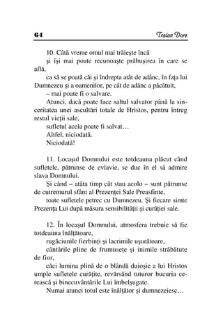 64                                               Traian Dorz

        10. Câtă vreme omul mai trăieşte încă
        şi îşi mai poate recunoaşte prăbuşirea în care se
află,
     ca să se poată căi şi îndrepta atât de adânc, în fa a lui
Dumnezeu şi a oamenilor, pe cât de adânc a păcătuit,
     – mai poate fi o salvare.
     Atunci, dacă poate face saltul salvator până la sin-
ceritatea unei ascultări totale de Hristos, pentru întreg
restul vie ii sale,
     sufletul acela poate fi salvat…
     Altfel, niciodată.
     Niciodată!

     11. Locaşul Domnului este totdeauna plăcut când
sufletele, pătrunse de evlavie, se duc în el să admire
slava Domnului.
     Şi când – atâta timp cât stau acolo – sunt pătrunse
de cutremurul sfânt al Prezen ei Sale Preasfinte,
     toate sufletele petrec cu Dumnezeu. Şi fiecare simte
Prezen a Lui după măsura sensibilită ii şi cură iei sale.

     12. În locaşul Domnului, atmosfera trebuie să fie
totdeauna înăl ătoare,
     rugăciunile fierbin i şi lacrimile uşurătoare,
     cântările pline de frumuse e şi inimile străbătute
de fior,
     căci lumina plină de o blândă duioşie a lui Hristos
umple sufletele cură ite, revărsând tuturor bucuria ce-
rească şi binecuvântările Lui îmbelşugate.
     Numai atunci totul este înăl ător şi dumnezeiesc…
 