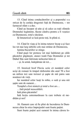 Cununile slăvite                                      65

     13. Când inima conducătorilor şi a poporului s-a
stricat de la cură ia dragostei fa ă de Dumnezeu, – tot
farmecul sfânt s-a dus.
     Când au început să uite şi să calce cu to ii sfintele
Domnului legăminte, făcute cândva pentru a fi veşnice
cu Dumnezeu, totul e decăzut.
     Şi întunericul se lasă peste to i, în plină zi.

     14. Când în via a şi în inima tuturor încep a-şi face
loc tot mai larg iubirile cele mai străine de Dumnezeu,
     lumina bucuriilor se stinge.
     Când paşii lor pornesc tot mai îndrăzne pe căile
păcatelor păgâneşti, atunci toată Fa a Domnului şi tot
Duhul Său sunt întristate neîncetat între ei
     – şi, în urmă, îndepărtate de tot…

     15. Istoricul Iosif Flaviu scrie că numărul celor
ucişi de romani în timpul războiului din anul 70 a fost
un milion trei sute treizeci şi şapte de mii patru sute
nouăzeci de vie i.
     Iar numărul celor lua i în robie, o sută şi una mii
şapte sute de oameni…
     Templul a fost nimicit şi totul a fost ars…
     …Iată pre ul neascultării.
     Iată plata păcatului!
     Iată lec ia cutremurătoare la care trebuie să me-
dităm şi noi!

    16. Oameni care să fie plini de încrederea în Dum-
nezeu chiar în orice împrejurări sunt foarte pu ini.
    Sunt foarte pu ini acei oameni în inima cărora lo-
 