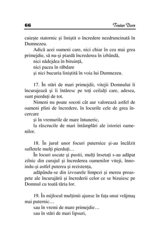 66                                             Traian Dorz

cuieşte statornic şi liniştit o încredere nezdruncinată în
Dumnezeu.
    Adică acei oameni care, nici chiar în cea mai grea
primejdie, să nu-şi piardă încrederea în izbândă,
    nici nădejdea în biruin ă,
    nici pacea în răbdare
    şi nici bucuria liniştită în voia lui Dumnezeu.

     17. În stări de mari primejdii, vitejii Domnului îi
încurajează şi îi întăresc pe to i ceilal i care, adesea,
sunt pierdu i de tot.
     Nimeni nu poate socoti cât aur valorează astfel de
oameni plini de încredere, în locurile cele de grea în-
cercare
     şi în vremurile de mare întuneric,
     la răscrucile de mari întâmplări ale istoriei oame-
nilor.

     18. În jurul unor focuri puternice şi-au încălzit
sufletele mul i pierdu i…
     În locuri uscate şi pustii, mul i înseta i s-au adăpat
zilnic din curajul şi încrederea oamenilor viteji, înno-
indu-şi astfel puterea şi rezisten a,
     adăpându-se din izvoarele limpezi şi mereu proas-
pete ale încurajării şi încrederii celor ce se bizuiesc pe
Domnul cu toată tăria lor.

    19. În mijlocul mul imii ajunse în fa a unui vrăjmaş
mai puternic…
    sau în vremi de mare primejdie…
    sau în stări de mari lipsuri,
 