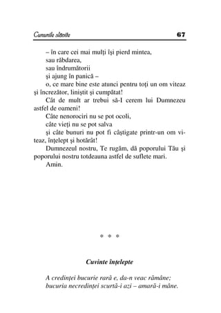 Cununile slăvite                                     67

     – în care cei mai mul i îşi pierd mintea,
     sau răbdarea,
     sau îndrumătorii
     şi ajung în panică –
     o, ce mare bine este atunci pentru to i un om viteaz
şi încrezător, liniştit şi cumpătat!
     Cât de mult ar trebui să-I cerem lui Dumnezeu
astfel de oameni!
     Câte nenorociri nu se pot ocoli,
     câte vie i nu se pot salva
     şi câte bunuri nu pot fi câştigate printr-un om vi-
teaz, în elept şi hotărât!
     Dumnezeul nostru, Te rugăm, dă poporului Tău şi
poporului nostru totdeauna astfel de suflete mari.
     Amin.




                        * * *


                   Cuvinte în elepte

     A credin ei bucurie rară e, da-n veac rămâne;
     bucuria necredin ei scurtă-i azi – amară-i mâne.
 