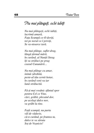 68                                    Traian Dorz


     Nu mai plânge i, ochi iubi i
     Nu mai plânge i, ochi iubi i,
     lacrimă amară,
     Fa a Scumpă ce-O dori i,
     tot pe norul ce-l privi i,
     Se va-ntoarce iară.

     Nu mai plânge, suflet drag,
     lângă ărmul mării,
     în curând, al Nun ii Steag
     î i va străluci pe prag
     ceasul Cununării…

     Nu mai plânge cu amar,
     inimă zdrobită,
     peste-al tău cernit hotar,
     în curând veni-va iar
     lună strălucită.

     Fă- i mai vrednic sfântul spor
     pentru Cel ce Vine,
     căci, grăbit, plecatul dor,
     pe acelaşi dulce nor,
     va grăbi la tine.

     Fa ă scumpă, nu purta
     văl de văduvie,
     că-n curând, pe fruntea ta,
     dulce te va săruta
     So de Veşnicie!
 