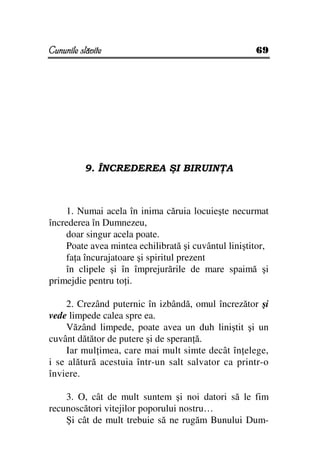 Cununile slăvite                                     69




          9. ÎNCREDEREA ŞI BIRUIN A



    1. Numai acela în inima căruia locuieşte necurmat
încrederea în Dumnezeu,
    doar singur acela poate.
    Poate avea mintea echilibrată şi cuvântul liniştitor,
    fa a încurajatoare şi spiritul prezent
    în clipele şi în împrejurările de mare spaimă şi
primejdie pentru to i.

     2. Crezând puternic în izbândă, omul încrezător şi
vede limpede calea spre ea.
     Văzând limpede, poate avea un duh liniştit şi un
cuvânt dătător de putere şi de speran ă.
     Iar mul imea, care mai mult simte decât în elege,
i se alătură acestuia într-un salt salvator ca printr-o
înviere.

    3. O, cât de mult suntem şi noi datori să le fim
recunoscători vitejilor poporului nostru…
    Şi cât de mult trebuie să ne rugăm Bunului Dum-
 