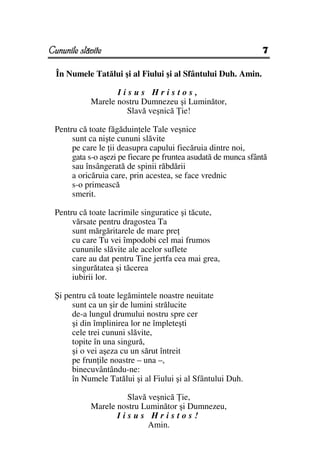 Cununile slăvite                                                7

  În Numele Tatălui şi al Fiului şi al Sfântului Duh. Amin.

                   Iisus Hristos,
            Marele nostru Dumnezeu şi Luminător,
                     Slavă veşnică ie!

 Pentru că toate făgăduin ele Tale veşnice
      sunt ca nişte cununi slăvite
      pe care le ii deasupra capului fiecăruia dintre noi,
      gata s-o aşezi pe fiecare pe fruntea asudată de munca sfântă
      sau însângerată de spinii răbdării
      a oricăruia care, prin acestea, se face vrednic
      s-o primească
      smerit.

 Pentru că toate lacrimile singuratice şi tăcute,
      vărsate pentru dragostea Ta
      sunt mărgăritarele de mare pre
      cu care Tu vei împodobi cel mai frumos
      cununile slăvite ale acelor suflete
      care au dat pentru Tine jertfa cea mai grea,
      singurătatea şi tăcerea
      iubirii lor.

 Şi pentru că toate legămintele noastre neuitate
      sunt ca un şir de lumini strălucite
      de-a lungul drumului nostru spre cer
      şi din împlinirea lor ne împleteşti
      cele trei cununi slăvite,
      topite în una singură,
      şi o vei aşeza cu un sărut întreit
      pe frun ile noastre – una –,
      binecuvântându-ne:
      în Numele Tatălui şi al Fiului şi al Sfântului Duh.

                     Slavă veşnică ie,
            Marele nostru Luminător şi Dumnezeu,
                   Iisus Hristos!
                           Amin.
 