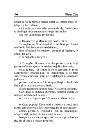 70                                             Traian Dorz

nezeu ca să ne trimită mereu astfel de suflete mari, în-
 elepte şi încrezătoare,
     căci totdeauna este atâta nevoie de ele, fiindcă lup-
ta credin ei totdeauna poate ajunge într-un loc
     sau într-un moment primejdios.

    4. Dumnezeul şi Mântuitorul nostru Slăvit,
    Te rugăm, nu lăsa niciodată şi nicăieri pe pământ
mul imile fără izvoare de îmbărbătare,
    fără înflăcăra i îndrumători, curajoşi şi în elep i, în
ceasul lor greu
    şi la răspântiile lor grele.

     5. Te rugăm, Doamne, mai ales pentru vremurile şi
pentru sufletele ajunse în mari primejdii şi întuneric,
     să nu le laşi, – ci trimite-le celor care gem în robia
asupritorilor tovarăşi plini de încredin are şi de tărie
sufletească temeinică, plini de o în eleaptă şi salvatoare
judecată,
     pentru ca să oprească la timp prăbuşirea în deznă-
dejde şi în moarte a celor chinui i.
     Şi a le reaprinde în inimi iarăşi via a prin speran ă.
     Căci dacă au puterea speran ei, oamenii îndură cu
răbdare, neînchipuit de mult,
     rezistând şi luptând până la sosirea mântuirii lor.

     6. Când poporul Domnului a trebuit să treacă prin
pustia care era şcoala lor, încercarea lor şi cură irea lor,
     atunci, pentru ei, Domnul a fost, ani îndelunga i,
noaptea stâlp de foc, iar ziua stâlp de nor…
     Noaptea – nu numai spre a-i conduce prin întune-
ric, dar şi spre a-i încălzi prin frig.
 