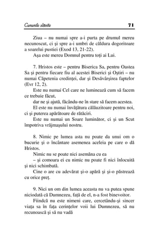Cununile slăvite                                       71

    Ziua – nu numai spre a-i purta pe drumul mereu
necunoscut, ci şi spre a-i umbri de căldura dogoritoare
a soarelui pustiei (Exod 13, 21-22).
    Aşa este mereu Domnul pentru to i ai Lui.

     7. Hristos este – pentru Biserica Sa, pentru Oastea
Sa şi pentru fiecare fiu al acestei Biserici şi Oştiri – nu
numai Căpetenia credin ei, dar şi Desăvârşirea faptelor
(Evr 12, 2).
     Este nu numai Cel care ne luminează cum să facem
ce trebuie făcut,
     dar ne şi ajută, făcându-ne în stare să facem acestea.
     El este nu numai învă ătura călăuzitoare pentru noi,
ci şi puterea apărătoare de rătăciri.
     Este nu numai un Soare luminător, ci şi un Scut
împotriva vrăjmaşului nostru.

     8. Nimic pe lumea asta nu poate da unui om o
bucurie şi o încântare asemenea aceleia pe care o dă
Hristos.
     Nimic nu se poate nici asemăna cu ea
     – şi comoara ei cu nimic nu poate fi nici înlocuită
şi nici schimbată.
     Cine o are cu adevărat şi-o apără şi şi-o păstrează
cu orice pre .

     9. Nici un om din lumea aceasta nu va putea spune
niciodată că Dumnezeu, fa ă de el, n-a fost binevoitor.
     Fiindcă nu este nimeni care, cercetându-şi sincer
via a sa în fa a cerin elor voii lui Dumnezeu, să nu
recunoască şi să nu vadă
 