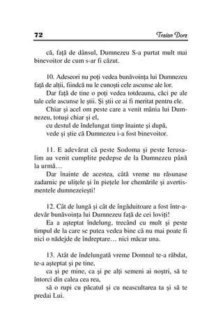 72                                                Traian Dorz

    că, fa ă de dânsul, Dumnezeu S-a purtat mult mai
binevoitor de cum s-ar fi căzut.

     10. Adeseori nu po i vedea bunăvoin a lui Dumnezeu
fa ă de al ii, fiindcă nu le cunoşti cele ascunse ale lor.
     Dar fa ă de tine o po i vedea totdeauna, căci pe ale
tale cele ascunse le ştii. Şi ştii ce ai fi meritat pentru ele.
     Chiar şi acel om peste care a venit mânia lui Dum-
nezeu, totuşi chiar şi el,
     cu destul de îndelungat timp înainte şi după,
     vede şi ştie că Dumnezeu i-a fost binevoitor.

     11. E adevărat că peste Sodoma şi peste Ierusa-
lim au venit cumplite pedepse de la Dumnezeu până
la urmă…
     Dar înainte de acestea, câtă vreme nu răsunase
zadarnic pe uli ele şi în pie ele lor chemările şi avertis-
mentele dumnezeieşti!

     12. Cât de lungă şi cât de îngăduitoare a fost într-a-
devăr bunăvoin a lui Dumnezeu fa ă de cei lovi i!
     Ea a aşteptat îndelung, trecând cu mult şi peste
timpul de la care se putea vedea bine că nu mai poate fi
nici o nădejde de îndreptare… nici măcar una.

     13. Atât de îndelungată vreme Domnul te-a răbdat,
te-a aşteptat şi pe tine,
     ca şi pe mine, ca şi pe al i semeni ai noştri, să te
întorci din calea cea rea,
     să o rupi cu păcatul şi cu neascultarea ta şi să te
predai Lui.
 