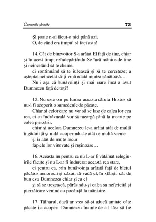 Cununile slăvite                                         73

     Şi poate n-ai făcut-o nici până azi.
     O, de când era timpul să faci asta!

     14. Cât de binevoitor S-a arătat El fa ă de tine, chiar
şi în acest timp, neîndepărtându-Se încă mânios de tine
şi neîncetând să te cheme,
     ci continuând să te iubească şi să te cerceteze; a
aşteptat neîncetat să- i vină odată mintea sănătoasă…
     Nu-i aşa că bunăvoin ă şi mai mare încă a avut
Dumnezeu fa ă de to i?

     15. Nu este om pe lumea aceasta căruia Hristos să
nu-i fi acoperit o sumedenie de păcate.
     Chiar şi celor care nu vor să se lase de calea lor cea
rea, ci cu îndrăzneală vor să meargă până la moarte pe
calea pierzării,
     chiar şi acelora Dumnezeu le-a arătat atât de multă
îngăduin ă şi milă, acoperindu-le atât de multă vreme
     şi în atât de multe locuri
     faptele lor vinovate şi ruşinoase…

      16. Aceasta nu pentru că nu L-ar fi vătămat nelegiu-
irile făcute şi nu L-ar fi îndurerat această rea stare,
      ci pentru ca, prin bunăvoin a arătată fa ă de bietul
păcătos nenorocit şi căzut, să vadă el, în sfârşit, cât de
bun este Dumnezeu chiar şi cu el
      şi să se trezească, părăsindu-şi calea sa nefericită şi
pierzătoare venind cu pocăin ă la mântuire.

    17. Tâlharul, dacă ar vrea să-şi aducă aminte câte
păcate i-a acoperit Dumnezeu înainte de a-l lăsa să fie
 