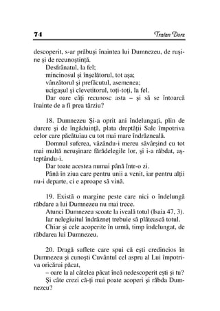 74                                             Traian Dorz

descoperit, s-ar prăbuşi înaintea lui Dumnezeu, de ruşi-
ne şi de recunoştin ă.
     Desfrânatul, la fel;
     mincinosul şi înşelătorul, tot aşa;
     vânzătorul şi prefăcutul, asemenea;
     ucigaşul şi clevetitorul, to i-to i, la fel.
     Dar oare câ i recunosc asta – şi să se întoarcă
înainte de a fi prea târziu?

     18. Dumnezeu Şi-a oprit ani îndelunga i, plin de
durere şi de îngăduin ă, plata dreptă ii Sale împotriva
celor care păcătuiau cu tot mai mare îndrăzneală.
     Domnul suferea, văzându-i mereu săvârşind cu tot
mai multă neruşinare fărădelegile lor, şi i-a răbdat, aş-
teptându-i.
     Dar toate acestea numai până într-o zi.
     Până în ziua care pentru unii a venit, iar pentru al ii
nu-i departe, ci e aproape să vină.

    19. Există o margine peste care nici o îndelungă
răbdare a lui Dumnezeu nu mai trece.
    Atunci Dumnezeu scoate la iveală totul (Isaia 47, 3).
    Iar nelegiuitul îndrăzne trebuie să plătească totul.
    Chiar şi cele acoperite în urmă, timp îndelungat, de
răbdarea lui Dumnezeu.

    20. Dragă suflete care spui că eşti credincios în
Dumnezeu şi cunoşti Cuvântul cel aspru al Lui împotri-
va oricărui păcat,
    – oare la al câtelea păcat încă nedescoperit eşti şi tu?
    Şi câte crezi că- i mai poate acoperi şi răbda Dum-
nezeu?
 