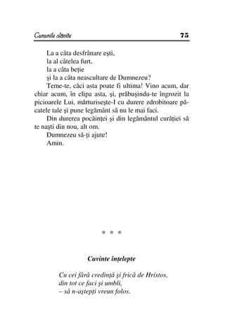 Cununile slăvite                                      75

     La a câta desfrânare eşti,
     la al câtelea furt,
     la a câta be ie
     şi la a câta neascultare de Dumnezeu?
     Teme-te, căci asta poate fi ultima! Vino acum, dar
chiar acum, în clipa asta, şi, prăbuşindu-te îngrozit la
picioarele Lui, mărturiseşte-I cu durere zdrobitoare pă-
catele tale şi pune legământ să nu le mai faci.
     Din durerea pocăin ei şi din legământul cură iei să
te naşti din nou, alt om.
     Dumnezeu să- i ajute!
     Amin.




                          * * *


                    Cuvinte în elepte

          Cu cei fără credin ă şi frică de Hristos,
          din tot ce faci şi umbli,
          – să n-aştep i vreun folos.
 
