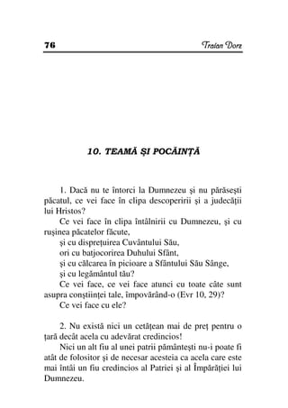 76                                             Traian Dorz




            10. TEAMĂ ŞI POCĂIN Ă



     1. Dacă nu te întorci la Dumnezeu şi nu părăseşti
păcatul, ce vei face în clipa descoperirii şi a judecă ii
lui Hristos?
     Ce vei face în clipa întâlnirii cu Dumnezeu, şi cu
ruşinea păcatelor făcute,
     şi cu dispre uirea Cuvântului Său,
     ori cu batjocorirea Duhului Sfânt,
     şi cu călcarea în picioare a Sfântului Său Sânge,
     şi cu legământul tău?
     Ce vei face, ce vei face atunci cu toate câte sunt
asupra conştiin ei tale, împovărând-o (Evr 10, 29)?
     Ce vei face cu ele?

     2. Nu există nici un cetă ean mai de pre pentru o
 ară decât acela cu adevărat credincios!
     Nici un alt fiu al unei patrii pământeşti nu-i poate fi
atât de folositor şi de necesar acesteia ca acela care este
mai întâi un fiu credincios al Patriei şi al Împără iei lui
Dumnezeu.
 